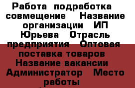 Работа, подработка , совмещение. › Название организации ­ ИП.Юрьева › Отрасль предприятия ­ Оптовая  поставка товаров › Название вакансии ­ Администратор › Место работы ­ собеседование › Подчинение ­ руковадителю › Минимальный оклад ­ 30 000 › Максимальный оклад ­ 80 000 › База расчета процента ­ от работы › Возраст от ­ 18 › Возраст до ­ 0 - Приморский край, Владивосток г. Работа » Вакансии   . Приморский край